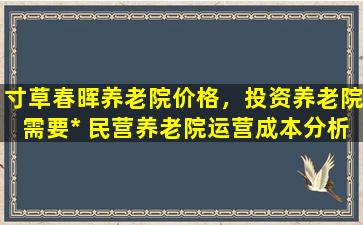 寸草春晖养老院价格，投资养老院需要* 民营养老院运营成本分析